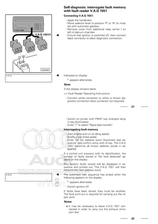 Self-diagnosis: interrogate fault memory
with fault reader V.A.G 1551
Connecting V.A.G 1551:
- Apply the handbrake.
- Move selector lever to position "P" or "N" on mod-
els with automatic gearbox.
- Remove cover from additional relay carrier I on
left of plenum chamber.
- Ensure that ignition is switched off, then connect
black connector to black diagnostic connection.
V.A.G Indicated on display:
1) appears alternately
Note:
If the display remains blank:
=> Fault Reader Operating Instructions
- Connect white connector to white or brown dia-
gnostic connection (blue connector not required).
21
- Switch on printer with PRINT key (indicator lamp
in key illuminates).
- Enter "1" to select "Rapid data transfer".
Interrogating fault memory
- Start engine and run at idling speed.
- Briefly press brake pedal.
- Enter "00" for address word "Automatic test se-
quence" and confirm entry with Q key. The V.A.G
1551 transmits all known address words in se-
quence.
If a control unit answers with its identification, the
number of faults stored or "No fault detected" ap-
pears on the display.
Any system faults stored will be displayed in se-
quence and printed out. The V.A.G 1551 will then
transmit the next address word.
V.A.G The automatic test sequence has ended when the
following appears on the display:
1) appears alternately
- Switch ignition off.
If faults have been stored, they must be rectified.
The fault print-out is required for carrying out the re-
pair work.
Notes:
♦ It may be necessary to leave V.A.G 1551 con-
nected in order to carry out the exhaust emis-
sion test.
22
 