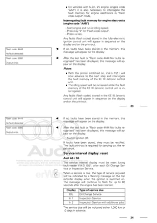 ♦ On vehicles with 5-cyl. 2V engine (engine code
"AAR") it is also necessary to interrogate the
fault memory for engine electronics in "Flash
code output" mode.
Interrogating fault memory for engine electronics
(engine code "AAR")
- Start engine and run at idling speed.
- Press key "2" for "Flash code output".
- Press ⇒ key.
Any faults (flash codes) stored in the fully-electronic
ignition control unit will appear in sequence on the
display and on the print-out.
Flash code: 4444
No fault detected
If no faults have been stored in the memory, this
message will appear on the display:
Flash code: 0000
Output ends
After the last fault or "Flash code 4444 No faults re-
cognised" has been displayed, this message will ap-
pear on the display:
Notes:
♦ With the printer switched on, V.A.G 1551 will
now advance to the next step and interrogate
the fault memory of the KE III Jetronic control
unit.
♦ The idling speed will be increased while the fault
memory of the KE III Jetronic control unit is in-
terrogated.
Any faults (flash codes) stored in the KE III Jetronic
control unit will appear in sequence on the display
and on the print-out.
23
Flash code: 4444
No fault detected
If no faults have been stored in the memory, this
message will appear on the display:
Flash code: 0000
Output ends
After the last fault or "Flash code 4444 No faults re-
cognised" has been displayed, this message will ap-
pear on the display:
- Switch ignition off.
If faults have been stored, they must be rectified.
The fault print-out is required for carrying out the re-
pair work.
Service interval display: reset
Audi A6 / S6
The service interval display must be reset (using
fault reader V.A.G 1551) after each Oil Change Ser-
vice or Inspection Service.
When a service is due, the type of service required
will be indicated by a flashing message on the trip
recorder display when the ignition is switched on.
The message will continue to flash for up to 60
seconds after the engine has been started.
Display Type of service due
OIL Oil Change Service
In 1 Inspection Service
In 2 Inspection Service with additional jobs
The service due will be indicated either 1,000 km or
10 days in advance.
24
 