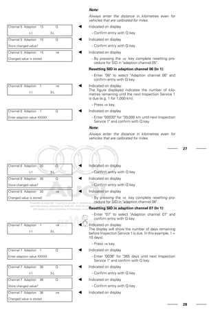 Note:
Always enter the distance in kilometres even for
vehicles that are calibrated for miles.
Channel 5 Adaption 15 Q
(-1 3-L
Indicated on display
- Confirm entry with Q key.
Channel 5 Adaption 15 Q
Store changed value?
Indicated on display
- Confirm entry with Q key.
Channel 5 Adaption 15 ⇒
Changed value is stored
Indicated on display
- By pressing the ⇒ key complete resetting pro-
cedure for SID in "adaption channel 05".
Resetting SID in adaption channel 06 (In 1):
- Enter "06" to select "Adaption channel 06" and
confirm entry with Q key.
Channel 6 Adaption 1 ⇒
(-1 3-L
Indicated on display:
The figure displayed indicates the number of kilo-
metres remaining until the next Inspection Service 1
is due (e.g. 1 for 1,000 km).
- Press ⇒ key.
Channel 6 Adaption 1 Q
Enter adaption value XXXXX
Indicated on display
- Enter "00030" for "30,000 km until next Inspection
Service 1" and confirm with Q key.
Note:
Always enter the distance in kilometres even for
vehicles that are calibrated for miles.
27
Channel 6 Adaption 30 Q
(-1 3-L
Indicated on display
- Confirm entry with Q key.
Channel 6 Adaption 30 Q
Store changed value?
Indicated on display
- Confirm entry with Q key.
Channel 6 Adaption 30 ⇒
Changed value is stored
Indicated on display
- By pressing the ⇒ key complete resetting pro-
cedure for SID in "adaption channel 06".
Resetting SID in adaption channel 07 (In 1):
- Enter "07" to select "Adaption channel 07" and
confirm entry with Q key.
Channel 7 Adaption 1 ⇒
(-1 3-L
Indicated on display:
The display will show the number of days remaining
before Inspection Service 1 is due. In this example, 1 =
10 days).
- Press ⇒ key.
Channel 7 Adaption 1 Q
Enter adaption value XXXXX
Indicated on display
- Enter "0036" for "365 days until next Inspection
Service 1" and confirm with Q key.
Channel 7 Adaption 36 Q
(-1 3-L
Indicated on display
- Confirm entry with Q key.
Channel 7 Adaption 36 Q
Store changed value?
Indicated on display
- Confirm entry with Q key.
Channel 7 Adaption 36 ⇒
Changed value is stored
Indicated on display
28
 