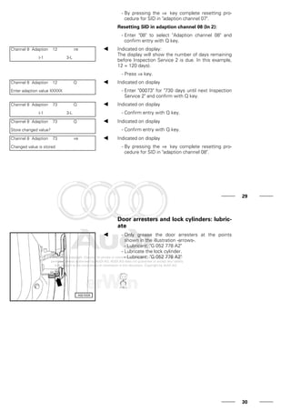 - By pressing the ⇒ key complete resetting pro-
cedure for SID in "adaption channel 07".
Resetting SID in adaption channel 08 (In 2):
- Enter "08" to select "Adaption channel 08" and
confirm entry with Q key.
Channel 8 Adaption 12 ⇒
(-1 3-L
Indicated on display:
The display will show the number of days remaining
before Inspection Service 2 is due. In this example,
12 = 120 days).
- Press ⇒ key.
Channel 8 Adaption 12 Q
Enter adaption value XXXXX
Indicated on display
- Enter "00073" for "730 days until next Inspection
Service 2" and confirm with Q key.
Channel 8 Adaption 73 Q
(-1 3-L
Indicated on display
- Confirm entry with Q key.
Channel 8 Adaption 73 Q
Store changed value?
Indicated on display
- Confirm entry with Q key.
Channel 8 Adaption 73 ⇒
Changed value is stored
Indicated on display
- By pressing the ⇒ key complete resetting pro-
cedure for SID in "adaption channel 08".
29
Door arresters and lock cylinders: lubric-
ate
- Only grease the door arresters at the points
shown in the illustration -arrows-.
- Lubricant: "G 052 778 A2"
- Lubricate the lock cylinder.
- Lubricant: "G 052 778 A2"
30
 