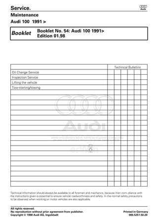 Service. 6
Maintenance
Audi 100 1991 >
Booklet No. 54: Audi 100 1991>
Edition 01.98
Booklet
Technical Bulletins
Oil Change Service
Inspection Service
Lifting the vehicle
Tow-starting/towing
Technical Information should always be available to all foremen and mechanics, because their com- pliance with
the instructions given is essential to ensure vehicle roadworthiness and safety. In the normal safety precautions
to be observed when working on motor vehicles are also applicable.
All rights reserved.
No reproduction without prior agreement from publisher. Printed in Germany
Copyright © 1998 Audi AG, Ingolstadt 005.5251.50.20
 