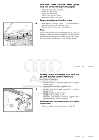 Sun roof: check function, clean guide
rails and spray with lubricating spray
- Check the sun roof for leaks.
- Clean the guide rails.
- Spray the guide rails.
- Lubricant: "G 052 778 A2"
- Check function of sun roof.
Removing plenum chamber cover
- Pull plenum chamber cover - 1 - out of retaining
clips -arrows- and lift up at the front.
- Detach plenum chamber cover to front.
Note:
When installing the plenum chamber cover, insert it
carefully under the water deflector on the bottom
edge of the windscreen to prevent water from enter-
ing the dust and pollen filter or the heating system.
31
Battery: check electrolyte level and top
up with distilled water if necessary
Fitting location of battery:
♦ Vehicles without jump lead connection in engine
compartment:
below plenum chamber cover on right
♦ Vehicles with jump lead connection in engine
compartment:
below rear seat bench on right
♦ Vehicles with auxiliary heater:
additional (2nd) battery on left of luggage com-
partment behind cover in side trim
Vehicles without jump lead connection in engine
compartment:
- Remove plenum chamber cover => Page 31.
32
 