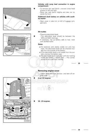 Vehicles with jump lead connection in engine
compartment:
- To remove rear seat bench, unscrew cross-head
screws on left and right.
- Raise rear seat bench slightly and take out to-
wards the front.
Additional (2nd) battery on vehicles with auxili-
ary heater:
- Open cover in side trim on left of luggage com-
partment.
All models:
- Checking electrolyte level:
- The electrolyte level should be between the
MIN and MAX markings.
- If necessary, top up battery cells to max. mark
with distilled water.
Notes:
♦ For batteries with clearly visible min and max
mark, the electrolyte level can be checked visu-
ally from the outside of the battery.
♦ If the electrolyte level is not visible from the out-
side unscrew the battery caps.
♦ The electrolyte level must align with the marking
inside the battery - plastic web - . This corres-
ponds to the outer max marking.
33
Removing engine cover
- Loosen bolts and nuts -arrows- and take off en-
gine cover.
4-cyl. 5V engines
V6 - 2V-engines:
34
 