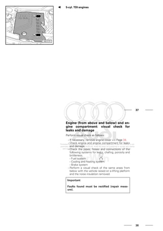 5-cyl. TDI engines
37
Engine (from above and below) and en-
gine compartment: visual check for
leaks and damage
Perform visual check as follows:
- If necessary, remove engine cover => Page 34.
- Check engine and engine compartment for leaks
and damage.
- Check the pipes, hoses and connections of the
following systems for leaks, chafing, porosity and
brittleness.
- Fuel system
- Cooling and heating system
- Brake system
- Perform a visual check of the same areas from
below with the vehicle raised on a lifting platform
and the noise insulation removed.
Important
Faults found must be rectified (repair meas-
ure).
38
 