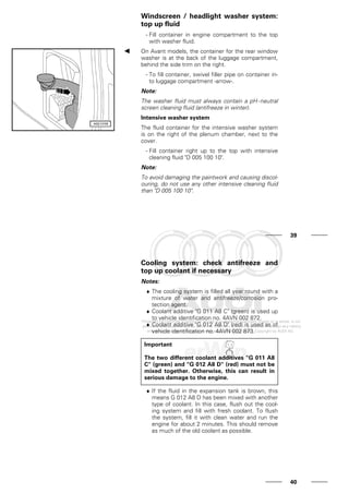 Windscreen / headlight washer system:
top up fluid
- Fill container in engine compartment to the top
with washer fluid.
On Avant models, the container for the rear window
washer is at the back of the luggage compartment,
behind the side trim on the right.
- To fill container, swivel filler pipe on container in-
to luggage compartment -arrow-.
Note:
The washer fluid must always contain a pH-neutral
screen cleaning fluid (antifreeze in winter).
Intensive washer system
The fluid container for the intensive washer system
is on the right of the plenum chamber, next to the
cover.
- Fill container right up to the top with intensive
cleaning fluid "D 005 100 10".
Note:
To avoid damaging the paintwork and causing discol-
ouring, do not use any other intensive cleaning fluid
than "D 005 100 10".
39
Cooling system: check antifreeze and
top up coolant if necessary
Notes:
♦ The cooling system is filled all year round with a
mixture of water and antifreeze/corrosion pro-
tection agent.
♦ Coolant additive "G 011 A8 C" (green) is used up
to vehicle identification no. 4AVN 002 872.
♦ Coolant additive "G 012 A8 D" (red) is used as of
vehicle identification no. 4AVN 002 873.
Important
The two different coolant additives "G 011 A8
C" (green) and "G 012 A8 D" (red) must not be
mixed together. Otherwise, this can result in
serious damage to the engine.
♦ If the fluid in the expansion tank is brown, this
means G 012 A8 D has been mixed with another
type of coolant. In this case, flush out the cool-
ing system and fill with fresh coolant. To flush
the system, fill it with clean water and run the
engine for about 2 minutes. This should remove
as much of the old coolant as possible.
40
 