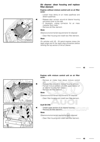 Air cleaner: clean housing and replace
filter element
Engines without mixture control unit on air filter
cover:
- Loosen hose clamp on air intake pipe/hose and
detach pipe/hose.
- Release clips -arrows- around air cleaner housing
and press cover to the side.
- If necessary, unplug connector for air mass
meter/air flow meter.
- Remove old filter element.
Note:
Observe environmental requirements for disposal.
- Clean filter housing and install new filter element.
Note:
On vehicles with V6 - 5V-petrol engines renew the
spark plugs and fit the spark plug connectors before
refitting the top section of the air cleaner.
45
Engines with mixture control unit on air filter
cover:
- Remove air intake hose above mixture control
unit.
- Release clips around air cleaner housing -arrows-.
- Pull out mixture control unit with upper section of
air cleaner housing from above.
- Remove old filter element.
Note:
Observe environmental requirements for disposal.
- Clean filter housing and install new filter element.
Audi S4 (V8):
- Unbolt upper section of air cleaner housing.
- Remove old filter element.
Note:
Observe environmental requirements for disposal.
- Clean filter housing and install new filter element.
46
 