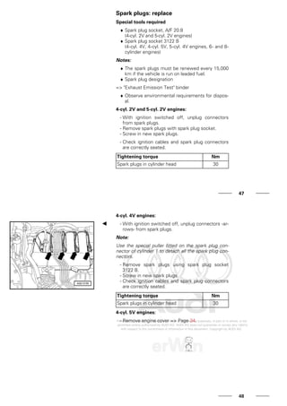 Spark plugs: replace
Special tools required
♦ Spark plug socket, A/F 20.8
(4-cyl. 2V and 5-cyl. 2V engines)
♦ Spark plug socket 3122 B
(4-cyl. 4V, 4-cyl. 5V, 5-cyl. 4V engines, 6- and 8-
cylinder engines)
Notes:
♦ The spark plugs must be renewed every 15,000
km if the vehicle is run on leaded fuel.
♦ Spark plug designation
=> "Exhaust Emission Test" binder
♦ Observe environmental requirements for dispos-
al.
4-cyl. 2V and 5-cyl. 2V engines:
- With ignition switched off, unplug connectors
from spark plugs.
- Remove spark plugs with spark plug socket.
- Screw in new spark plugs.
- Check ignition cables and spark plug connectors
are correctly seated.
Tightening torque Nm
Spark plugs in cylinder head 30
47
4-cyl. 4V engines:
- With ignition switched off, unplug connectors -ar-
rows- from spark plugs.
Note:
Use the special puller fitted on the spark plug con-
nector of cylinder 1 to detach all the spark plug con-
nectors.
- Remove spark plugs using spark plug socket
3122 B.
- Screw in new spark plugs.
- Check ignition cables and spark plug connectors
are correctly seated.
Tightening torque Nm
Spark plugs in cylinder head 30
4-cyl. 5V engines:
- Remove engine cover => Page 34.
48
 