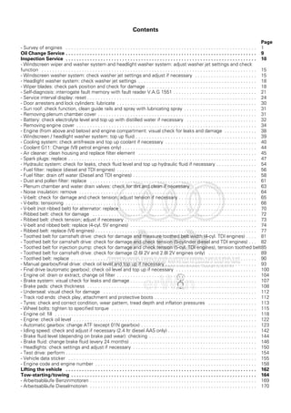 Contents
Page
- Survey of engines . . . . . . . . . . . . . . . . . . . . . . . . . . . . . . . . . . . . . . . . . . . . . . . . . . . . . . . . . . . . . . . . . . . . . . . 1
Oil Change Service . . . . . . . . . . . . . . . . . . . . . . . . . . . . . . . . . . . . . . . . . . . . . . . . . . . . . . . . . . . . . . . . . . . . . . . 9
Inspection Service . . . . . . . . . . . . . . . . . . . . . . . . . . . . . . . . . . . . . . . . . . . . . . . . . . . . . . . . . . . . . . . . . . . . . . . 10
- Windscreen wiper and washer system and headlight washer system: adjust washer jet settings and check
function . . . . . . . . . . . . . . . . . . . . . . . . . . . . . . . . . . . . . . . . . . . . . . . . . . . . . . . . . . . . . . . . . . . . . . . . . . . . . . . . 15
- Windscreen washer system: check washer jet settings and adjust if necessary . . . . . . . . . . . . . . . . . . . . . . . 15
- Headlight washer system: check washer jet settings . . . . . . . . . . . . . . . . . . . . . . . . . . . . . . . . . . . . . . . . . . . . 18
- Wiper blades: check park position and check for damage . . . . . . . . . . . . . . . . . . . . . . . . . . . . . . . . . . . . . . . . . 18
- Self-diagnosis: interrogate fault memory with fault reader V.A.G 1551 . . . . . . . . . . . . . . . . . . . . . . . . . . . . . . . 21
- Service interval display: reset . . . . . . . . . . . . . . . . . . . . . . . . . . . . . . . . . . . . . . . . . . . . . . . . . . . . . . . . . . . . . . . 24
- Door arresters and lock cylinders: lubricate . . . . . . . . . . . . . . . . . . . . . . . . . . . . . . . . . . . . . . . . . . . . . . . . . . . . 30
- Sun roof: check function, clean guide rails and spray with lubricating spray . . . . . . . . . . . . . . . . . . . . . . . . . . . 31
- Removing plenum chamber cover . . . . . . . . . . . . . . . . . . . . . . . . . . . . . . . . . . . . . . . . . . . . . . . . . . . . . . . . . . . 31
- Battery: check electrolyte level and top up with distilled water if necessary . . . . . . . . . . . . . . . . . . . . . . . . . . 32
- Removing engine cover . . . . . . . . . . . . . . . . . . . . . . . . . . . . . . . . . . . . . . . . . . . . . . . . . . . . . . . . . . . . . . . . . . . 34
- Engine (from above and below) and engine compartment: visual check for leaks and damage . . . . . . . . . . . . 38
- Windscreen / headlight washer system: top up fluid . . . . . . . . . . . . . . . . . . . . . . . . . . . . . . . . . . . . . . . . . . . . . 39
- Cooling system: check antifreeze and top up coolant if necessary . . . . . . . . . . . . . . . . . . . . . . . . . . . . . . . . . . 40
- Coolant G11: Change (V8 petrol engines only) . . . . . . . . . . . . . . . . . . . . . . . . . . . . . . . . . . . . . . . . . . . . . . . . . . 44
- Air cleaner: clean housing and replace filter element . . . . . . . . . . . . . . . . . . . . . . . . . . . . . . . . . . . . . . . . . . . . 45
- Spark plugs: replace . . . . . . . . . . . . . . . . . . . . . . . . . . . . . . . . . . . . . . . . . . . . . . . . . . . . . . . . . . . . . . . . . . . . . . 47
- Hydraulic system: check for leaks, check fluid level and top up hydraulic fluid if necessary . . . . . . . . . . . . . . . 54
- Fuel filter: replace (diesel and TDI engines) . . . . . . . . . . . . . . . . . . . . . . . . . . . . . . . . . . . . . . . . . . . . . . . . . . . . 56
- Fuel filter: drain off water (Diesel and TDI engines) . . . . . . . . . . . . . . . . . . . . . . . . . . . . . . . . . . . . . . . . . . . . . . 58
- Dust and pollen filter: replace . . . . . . . . . . . . . . . . . . . . . . . . . . . . . . . . . . . . . . . . . . . . . . . . . . . . . . . . . . . . . . 61
- Plenum chamber and water drain valves: check for dirt and clean if necessary . . . . . . . . . . . . . . . . . . . . . . . . 63
- Noise insulation: remove . . . . . . . . . . . . . . . . . . . . . . . . . . . . . . . . . . . . . . . . . . . . . . . . . . . . . . . . . . . . . . . . . . 64
- V-belt: check for damage and check tension; adjust tension if necessary . . . . . . . . . . . . . . . . . . . . . . . . . . . . . 65
- V-belts: tensioning . . . . . . . . . . . . . . . . . . . . . . . . . . . . . . . . . . . . . . . . . . . . . . . . . . . . . . . . . . . . . . . . . . . . . . . 66
- V-belt (not ribbed belt) for alternator: replace . . . . . . . . . . . . . . . . . . . . . . . . . . . . . . . . . . . . . . . . . . . . . . . . . . . 70
- Ribbed belt: check for damage . . . . . . . . . . . . . . . . . . . . . . . . . . . . . . . . . . . . . . . . . . . . . . . . . . . . . . . . . . . . . 72
- Ribbed belt: check tension; adjust if necessary . . . . . . . . . . . . . . . . . . . . . . . . . . . . . . . . . . . . . . . . . . . . . . . . . 73
- V-belt and ribbed belt: replace (4-cyl. 5V engines) . . . . . . . . . . . . . . . . . . . . . . . . . . . . . . . . . . . . . . . . . . . . . . . 74
- Ribbed belt: replace (V6 engines) . . . . . . . . . . . . . . . . . . . . . . . . . . . . . . . . . . . . . . . . . . . . . . . . . . . . . . . . . . . . 77
- Toothed belt for camshaft drive: check for damage and measure toothed belt width (4-cyl. TDI engines) . . . . 81
- Toothed belt for camshaft drive: check for damage and check tension (5-cylinder diesel and TDI engines) . . . 82
- Toothed belt for injection pump: check for damage and check tension (5-cyl. TDI engines), tension toothed belt85
- Toothed belt for camshaft drive: check for damage (2.6l 2V and 2.8l 2V engines only) . . . . . . . . . . . . . . . . . . 89
- Toothed belt: replace . . . . . . . . . . . . . . . . . . . . . . . . . . . . . . . . . . . . . . . . . . . . . . . . . . . . . . . . . . . . . . . . . . . . . 90
- Manual gearbox/final drive: check oil level and top up if necessary . . . . . . . . . . . . . . . . . . . . . . . . . . . . . . . . . . 93
- Final drive (automatic gearbox): check oil level and top up if necessary . . . . . . . . . . . . . . . . . . . . . . . . . . . . . . 100
- Engine oil: drain or extract, change oil filter . . . . . . . . . . . . . . . . . . . . . . . . . . . . . . . . . . . . . . . . . . . . . . . . . . . . 104
- Brake system: visual check for leaks and damage . . . . . . . . . . . . . . . . . . . . . . . . . . . . . . . . . . . . . . . . . . . . . . . 107
- Brake pads: check thickness . . . . . . . . . . . . . . . . . . . . . . . . . . . . . . . . . . . . . . . . . . . . . . . . . . . . . . . . . . . . . . . 108
- Underseal: visual check for damage . . . . . . . . . . . . . . . . . . . . . . . . . . . . . . . . . . . . . . . . . . . . . . . . . . . . . . . . . 112
- Track rod ends: check play, attachment and protective boots . . . . . . . . . . . . . . . . . . . . . . . . . . . . . . . . . . . . . . 112
- Tyres: check and correct condition, wear pattern, tread depth and inflation pressures . . . . . . . . . . . . . . . . . . 113
- Wheel bolts: tighten to specified torque . . . . . . . . . . . . . . . . . . . . . . . . . . . . . . . . . . . . . . . . . . . . . . . . . . . . . . 115
- Engine oil: fill . . . . . . . . . . . . . . . . . . . . . . . . . . . . . . . . . . . . . . . . . . . . . . . . . . . . . . . . . . . . . . . . . . . . . . . . . . . 118
- Engine: check oil level . . . . . . . . . . . . . . . . . . . . . . . . . . . . . . . . . . . . . . . . . . . . . . . . . . . . . . . . . . . . . . . . . . . . 122
- Automatic gearbox: change ATF (except 01N gearbox) . . . . . . . . . . . . . . . . . . . . . . . . . . . . . . . . . . . . . . . . . . . 123
- Idling speed: check and adjust if necessary (2.4 ltr diesel AAS only) . . . . . . . . . . . . . . . . . . . . . . . . . . . . . . . . . 142
- Brake fluid level (depending on brake pad wear): checking . . . . . . . . . . . . . . . . . . . . . . . . . . . . . . . . . . . . . . . . 144
- Brake fluid: change brake fluid (every 24 months) . . . . . . . . . . . . . . . . . . . . . . . . . . . . . . . . . . . . . . . . . . . . . . . 146
- Headlights: check settings and adjust if necessary . . . . . . . . . . . . . . . . . . . . . . . . . . . . . . . . . . . . . . . . . . . . . . 150
- Test drive: perform . . . . . . . . . . . . . . . . . . . . . . . . . . . . . . . . . . . . . . . . . . . . . . . . . . . . . . . . . . . . . . . . . . . . . . . 154
- Vehicle data sticker . . . . . . . . . . . . . . . . . . . . . . . . . . . . . . . . . . . . . . . . . . . . . . . . . . . . . . . . . . . . . . . . . . . . . . 155
- Engine code and engine number . . . . . . . . . . . . . . . . . . . . . . . . . . . . . . . . . . . . . . . . . . . . . . . . . . . . . . . . . . . . 158
Lifting the vehicle . . . . . . . . . . . . . . . . . . . . . . . . . . . . . . . . . . . . . . . . . . . . . . . . . . . . . . . . . . . . . . . . . . . . . . . 162
Tow-starting/towing . . . . . . . . . . . . . . . . . . . . . . . . . . . . . . . . . . . . . . . . . . . . . . . . . . . . . . . . . . . . . . . . . . . . . 164
- Arbeitsabläufe Benzinmotoren . . . . . . . . . . . . . . . . . . . . . . . . . . . . . . . . . . . . . . . . . . . . . . . . . . . . . . . . . . . . . . 169
- Arbeitsabläufe Dieselmotoren . . . . . . . . . . . . . . . . . . . . . . . . . . . . . . . . . . . . . . . . . . . . . . . . . . . . . . . . . . . . . . 170
 
