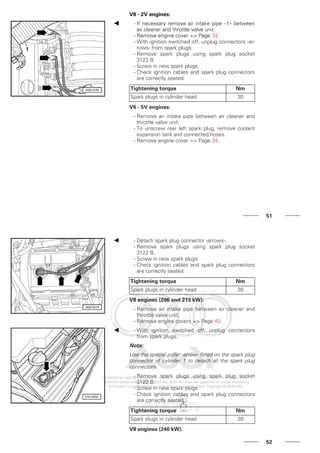 V6 - 2V engines:
- If necessary remove air intake pipe -1- between
air cleaner and throttle valve unit.
- Remove engine cover => Page 34.
- With ignition switched off, unplug connectors -ar-
rows- from spark plugs.
- Remove spark plugs using spark plug socket
3122 B.
- Screw in new spark plugs.
- Check ignition cables and spark plug connectors
are correctly seated.
Tightening torque Nm
Spark plugs in cylinder head 30
V6 - 5V engines:
- Remove air intake pipe between air cleaner and
throttle valve unit.
- To unscrew rear left spark plug, remove coolant
expansion tank and connected hoses.
- Remove engine cover => Page 34.
51
- Detach spark plug connector -arrows-.
- Remove spark plugs using spark plug socket
3122 B.
- Screw in new spark plugs.
- Check ignition cables and spark plug connectors
are correctly seated.
Tightening torque Nm
Spark plugs in cylinder head 30
V8 engines (206 and 213 kW):
- Remove air intake pipe between air cleaner and
throttle valve unit.
- Remove engine covers => Page 40.
- With ignition switched off, unplug connectors
from spark plugs.
Note:
Use the special puller -arrow- fitted on the spark plug
connector of cylinder 1 to detach all the spark plug
connectors.
- Remove spark plugs using spark plug socket
3122 B.
- Screw in new spark plugs.
- Check ignition cables and spark plug connectors
are correctly seated.
Tightening torque Nm
Spark plugs in cylinder head 30
V8 engines (240 kW):
52
 
