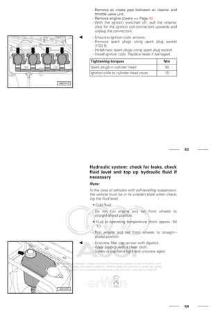 - Remove air intake pipe between air cleaner and
throttle valve unit.
- Remove engine covers => Page 40.
- With the ignition switched off, pull the retainer
clips for the ignition coil connectors upwards and
unplug the connectors.
- Unscrew ignition coils -arrows-.
- Remove spark plugs using spark plug socket
3122 B.
- Install new spark plugs using spark plug socket.
- Install ignition coils. Replace seals if damaged.
Tightening torques Nm
Spark plugs in cylinder head 30
Ignition coils to cylinder head cover 10
53
Hydraulic system: check for leaks, check
fluid level and top up hydraulic fluid if
necessary
Note:
In the case of vehicles with self-levelling suspension,
the vehicle must be in its unladen state when check-
ing the fluid level.
• Cold fluid:
- Do not run engine and set front wheels to
straight-ahead position.
• Fluid at operating temperature (from approx. 50
°C):
- Run engine and set front wheels to straight -
ahead position.
- Unscrew filler cap -arrow- with dipstick.
- Wipe dipstick with a clean cloth.
- Screw in cap hand-tight and unscrew again.
54
 
