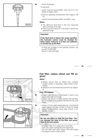 - Check fluid level:
• Cold fluid:
- Level must be around MIN. mark (up to 2 mm
above or below mark).
• Fluid at operating temperature (from approx. 50
°C):
- Level must be between MIN. and MAX. mark.
Notes:
♦ The definitive fluid level is the one measured
after screwing in the cap.
♦ Fluid must be drawn off if the level is above the
specified range.
Important
If the fluid level is below the range specified,
the hydraulic system must be checked for
leaks (repair measure). It is then not sufficient
to merely top up the fluid.
- If there are no leaks in the hydraulic system, top
up with "G 002 000".
- Screw in cap hand-tight.
55
Fuel filter: replace (diesel and TDI en-
gines)
Notes:
♦ Please ensure that no diesel fuel contacts
coolant hoses. If necessary, clean hoses imme-
diately.
♦ Observe environmental requirements for dispos-
al.
4-cyl. TDI engines:
- Loosen hose clamps on fuel hoses -1- and -2- and
disconnect both fuel hoses.
- Loosen nut -arrow- on filter bracket and pull filter
out of bracket without disconnecting the two fuel
hoses.
- Using a 17 mm open-ended spanner, counterhold
upper part of fuel filter at flats on boss for bleed
screw. Unscrew filter using strap wrench if ne-
cessary -arrow-.
Important
Do not use pliers to hold the fuel filter. This
can damage the head of the filter and cause
leaks in the fuel system.
- Unscrew filter from upper part of fuel filter.
- coat new rubber seal lightly with diesel fuel.
- Fill new filter with clean diesel. This will enable
the engine to start more quickly.
56
 