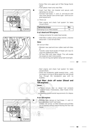 - Screw filter onto upper part of filter flange (hand-
tight).
- Push plastic insert onto new filter.
- Insert fuel filter into bracket and secure with
clamping nut -arrow-.
- Connect fuel hoses -1- and -2- and secure with
new hose clamps (use correct type - same as ori-
ginal equipment).
=> Parts List
- Start engine and check fuel system for leaks
(visual check).
Tightening torque Nm
Clamping nut on filter bracket 10
5-cyl. diesel and TDI engines:
- Unplug connector for water level sender.
- Hold filter in place using a strap wrench, unscrew
banjo bolt -1- and remove filter.
Note:
Do not turn filter.
- Moisten new seal and new rubber seal with dies-
el.
- Transfer water level sender (if fitted) with new O-
ring onto replacement filter.
- Fill new filter with clean diesel. This will enable
the engine to start more quickly.
- Fit a new O-ring and tighten banjo bolt hand-tight.
57
- Start engine and check fuel system for leaks
(visual check).
- Press the accelerator pedal several times - with
the engine running at idling speed the fuel should
flow through the transparent pipe with no
bubbles.
Fuel filter: drain off water (Diesel and
TDI engines)
Notes:
♦ Please ensure that no diesel fuel contacts
coolant hoses. If necessary, clean hoses imme-
diately.
♦ Observe environmental requirements for dispos-
al.
4-cyl. TDI engines:
- Release hose clamps on fuel hoses -1- and -2-
and disconnect both fuel hoses.
- Loosen nut -arrow- on filter bracket and pull filter
out of bracket without disconnecting the two fuel
hoses.
58
 