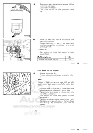 - Open water drain plug and drain approx. 0.1 litre
of fluid into a drip tray.
- Close water drain screw.
- Coat rubber seal on fuel filter lightly with diesel
fuel.
- Insert fuel filter into bracket and secure with
clamping nut -arrow-.
- Connect fuel hoses -1- and -2- and secure with
new hose clamps (use correct type - same as ori-
ginal equipment).
=> Parts List
- Start engine and check fuel system for leaks
(visual check).
Tightening torque Nm
Clamping nut to filter bracket 10
59
5-cyl. diesel and TDI engines:
- Release vent screw -2-.
- Fit hose onto water drain screw or breather valve -
3-.
Note:
Vehicles > 1994 with engine code AAT and ABP
have a water drain valve instead of a water drain
screw.
- Unscrew water drain screw or press drain valve
upwards and drain off about 0.1 litre of fluid.
- Tighten water drain screw or release drain valve
and tighten vent screw.
- Start engine and check fuel system for leaks
(visual check).
- Press the accelerator pedal several times - with
the engine running at idling speed the fuel should
flow through the transparent pipe with no
bubbles.
60
 