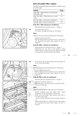 Dust and pollen filter: replace
The filter is located below the plenum chamber cov-
er on the right.
Vehicle Page
Audi 100 > 1992 without air conditioner
with M-Nr. 2V1 61
Audi 100 1993 > 1994 without air condi-
tioner
61
Audi A6 1995 > without air conditioner 61
Audi A6 1995 > with air conditioner 62
Audi 100 > 1994 without air conditioner:
- Remove plenum chamber cover => Page 31.
- Unscrew both nuts -A-.
- Turn filter cartridge and take out of bracket.
Note:
Observe environmental requirements for disposal.
- Install new filter element.
- Before fitting plenum chamber cover, check plen-
um chamber and water drain valves for dirt =>
Page 63.
Audi A6 1995 > without air conditioner:
- Remove plenum chamber cover => Page 31.
- Depending on the size of the battery, either
loosen battery retainer and push battery towards
wing panel or remove battery completely.
61
- Push clamp -A- up and remove dust and pollen fil-
ter -B- from filter holder.
Note:
Observe environmental requirements for disposal.
- Install new filter element.
- Before fitting plenum chamber cover, check plen-
um chamber and water drain valves for dirt =>
Page 63.
Audi A6 1995 > with air conditioner:
- Remove plenum chamber cover => Page 31.
- Unscrew the three bolts -A-.
- Remove cover -B- and pull dust and pollen filter -
C- out of evaporator.
Note:
Observe environmental requirements for disposal.
- Before installing dust and pollen filter, check
evaporator for dirt and clean if necessary.
- Insert dust and pollen filter (ensure that filter is
the right way round).
- Arrow on filter element points towards evaporat-
or.
- Before fitting plenum chamber cover, check plen-
um chamber and water drain valves for dirt =>
Page 63.
62
 