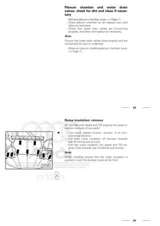 Plenum chamber and water drain
valves: check for dirt and clean if neces-
sary
- Remove plenum chamber cover => Page 31.
- Check plenum chamber for dirt (leaves, etc.) and
clean as necessary.
- Check that water drain valves are functioning
properly, and clean and replace as necessary.
Note:
Ensure that water drain valves close properly and are
not blocked by wax or underseal.
- Observe note on installing plenum chamber cover
=> Page 31.
63
Noise insulation: remove
On vehicles with diesel and TDI engines the noise in-
sulation consists of two parts.
- Turn quick - release screws - arrows - in an anti -
clockwise direction.
- Pull front noise insulation off bumper towards
rear of vehicle and remove.
- Pull rear noise insulation (on diesel and TDI en-
gines only) towards rear of vehicle and remove.
Note:
When installing ensure that the noise insulation is
pushed in over the bumper cover at the front.
64
 