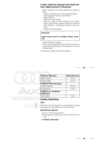 V-belt: check for damage and check ten-
sion; adjust tension if necessary
- Check condition of V-belts along entire length of
belt:
- Cracks, fractured core, cross-sectional breaks
- Layer separation (base, cord strands)
- Base break-up
- Fraying of cord strands
- Wear on sides of belt (material worn down,
sides of belt frayed, surface cracking or sides of
belt hardened - indicated by smooth, shiny sur-
face)
- Traces of oil and grease
Important
Faults found must be rectified (repair meas-
ure).
- Check tension of V-belts:
- Press in the ribbed belt firmly with the thumb at a
point half-way between the two pulleys which are
farthest apart.
The amount of yield should be as follows:
65
V-belt for alternator Belt yield (max)
- New V-belt 2 mm
- Used V-belt 5 mm
V-belt for PAS vane pump
- Petrol engines 10 mm
- TDI engines 5 mm
V-belt for air conditioner
compressor
- All models 5 mm
V-belts: tensioning
Note:
With the 4-cyl. 5V-engine it is not possible to adjust
the tension of the V-belt for the coolant pump.
Special tools required
♦ V.A.G 1410 Torque wrench
♦ Ring spanner attachment V.A.G 1410/2 (22 mm
A/F)
• V-belt for alternator
66
 