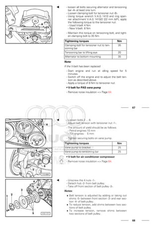 - loosen all bolts securing alternator and tensioning
bar -A- at least one turn.
- Loosen clamping bolt for tensioner nut -B-.
- Using torque wrench V.A.G 1410 and ring span-
ner attachment V.A.G 1410/2 (22 mm A/F), apply
the following torque to the tensioner nut:
- Used V-belt:4 Nm
- New V-belt: 8 Nm
- Maintain this torque on tensioning bolt, and tight-
en clamping bolt to 35 Nm.
Tightening torques Nm
Clamping bolt for tensioner nut to ten-
sioning bar
35
Tensioning bar to lifting eye 20
Alternator to bottom mounting 35
Note:
If the V-belt has been replaced:
- Start engine and run at idling speed for 5
minutes.
- Switch off the engine and re-adjust the belt ten-
sion as described above.
- Apply a torque of 8 Nm to tensioner nut.
• V-belt for PAS vane pump
- Remove noise insulation => Page 64.
67
- Loosen bolts 2 ... 6.
- Adjust belt tension with tensioner nut -1-.
- The amount of yield should be as follows:
- Petrol engines:10 mm
- TDI engines: 5 mm
- Tighten securing bolts on vane pump.
Tightening torques Nm
Vane pump to bracket 25
Vane pump to tensioning bar 25
• V-belt for air conditioner compressor
- Remove noise insulation => Page 64.
- Unscrew the 4 nuts -1-.
- Detach hub -2- from belt pulley.
- Take off front section of belt pulley -3-.
Notes:
♦ Belt tension is adjusted by adding or taking out
shims -5- between front section -3- and rear sec-
tion -4- of belt pulley.
♦ To reduce tension, add shims between two sec-
tions of belt pulley.
♦ To increase tension, remove shims between
two sections of belt pulley.
68
 