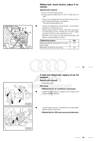 Ribbed belt: check tension; adjust if ne-
cessary
Special tools required
♦ V.A.G 1410 Torque wrench
♦ Ring spanner attachment V.A.G 1410/2 (22 mm
A/F)
- Press in the ribbed belt firmly with the thumb at a
point half-way between the pulleys.
- The belt should yield 5 mm
- Loosen the alternator securing bolt -1- and clamp-
ing bolt -2- at least one turn.
- Using torque wrench V.A.G 1410 and ring span-
ner attachment V.A.G 1410/2 (22 mm A/F), apply
a torque of 6 Nm to the tensioner nut -3-:
- Maintain this torque on the tensioning bolt, and
tighten clamping bolt to 25 Nm.
Tightening torques Nm
Clamping bolt for tensioner nut to ten-
sioning bar
25
Alternator to bottom mounting 25
73
V-belt and ribbed belt: replace (4-cyl. 5V
engines)
Special tools required
♦ Mandrel 3204
Removing
• Ribbed belt for air conditioner compressor
- Unbolt torque reaction support from engine and
cross member -arrows-.
- Loosen bolts -arrows- of tensioner for ribbed belt,
slacken belt and remove.
• Ribbed belt for PAS vane pump and alternator
74
 