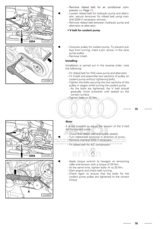 - Remove ribbed belt for air conditioner com-
pressor => Page 74.
- Loosen ribbed belt for hydraulic pump and altern-
ator, secure tensioner for ribbed belt using man-
drel 3204 if necessary -arrows-.
- Remove ribbed belt between hydraulic pump and
alternator at alternator.
• V-belt for coolant pump
- Unscrew pulley for coolant pump. To prevent pul-
leys from turning, insert a pin -arrow- in the vane
pump pulley.
- Remove V-belt.
Installing
Installation is carried out in the reverse order; note
the following:
- Fit ribbed belt for PAS vane pump and alternator.
- Fit V-belt and assemble two sections of pulley on
coolant pump without tightening bolts.
- Tighten the bolts securing the two sections of the
pulley in stages while turning the coolant pump.
- As the bolts are tightened, the V - belt should
gradually move outwards until seated on the
contact surface.
- Tighten bolts to 25 Nm.
75
Note:
It is not possible to adjust the tension of the V-belt
for the coolant pump.
- Check that ribbed belt is properly seated.
- Turn ribbed belt tensioner in direction of arrow.
- Remove mandrel 3204 if necessary.
- Fit ribbed belt for A/C compressor.
- Apply torque wrench to hexagon on tensioning
roller and tension with a torque of 25 Nm.
- At the same time, tighten bolts -A- to 20 Nm.
- Start engine and check belt running.
- Check again to ensure that the bolts for the
coolant pump pulley are tightened to the correct
torque.
76
 