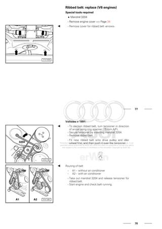 Ribbed belt: replace (V6 engines)
Special tools required
♦ Mandrel 3204
- Remove engine cover => Page 34.
- Remove cover for ribbed belt -arrows-.
77
Vehicles > 1991:
- To slacken ribbed belt, turn tensioner in direction
of arrow using ring spanner (15 mm A/F).
- Secure tensioner by inserting mandrel 3204.
- Remove ribbed belt.
- Fit new ribbed belt onto drive pulley and idler
wheel first, and then push it over the tensioner.
Routing of belt
- A1 - without air conditioner
- A2 - with air conditioner
- Take out mandrel 3204 and release tensioner for
ribbed belt.
- Start engine and check belt running.
78
 