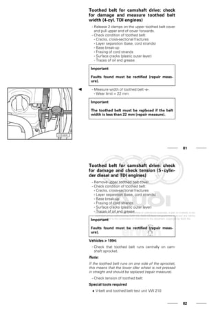 Toothed belt for camshaft drive: check
for damage and measure toothed belt
width (4-cyl. TDI engines)
- Release 2 clamps on the upper toothed belt cover
and pull upper end of cover forwards.
- Check condition of toothed belt:
- Cracks, cross-sectional fractures
- Layer separation (base, cord strands)
- Base break-up
- Fraying of cord strands
- Surface cracks (plastic outer layer)
- Traces of oil and grease
Important
Faults found must be rectified (repair meas-
ure).
- Measure width of toothed belt -a-.
- Wear limit = 22 mm
Important
The toothed belt must be replaced if the belt
width is less than 22 mm (repair measure).
81
Toothed belt for camshaft drive: check
for damage and check tension (5-cylin-
der diesel and TDI engines)
- Remove upper toothed belt cover.
- Check condition of toothed belt:
- Cracks, cross-sectional fractures
- Layer separation (base, cord strands)
- Base break-up
- Fraying of cord strands
- Surface cracks (plastic outer layer)
- Traces of oil and grease
Important
Faults found must be rectified (repair meas-
ure).
Vehicles > 1994:
- Check that toothed belt runs centrally on cam-
shaft sprocket.
Note:
If the toothed belt runs on one side of the sprocket,
this means that the lower idler wheel is not pressed
in straight and should be replaced (repair measure).
- Check tension of toothed belt:
Special tools required
♦ V-belt and toothed belt test unit VW 210
82
 