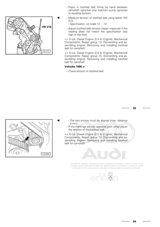 - Press in toothed belt firmly by hand between
camshaft sprocket and injection pump sprocket
to equalise tension.
- Measure tension of toothed belt using tester VW
210.
- Specification: on scale 12 ... 13
- Adjust toothed belt tension (repair measure) if the
reading does not match the specification (too
high or too low):
=> 5-cyl. Diesel Engine (2.4 ltr Engine), Mechanical
Components; Repair group 13; Dismantling and as-
sembling engine; Removing and installing toothed
belt for camshaft
=> 5-cyl. Diesel Engine (2.5 ltr Engine), Mechanical
Components; Repair group 13; Dismantling and as-
sembling engine; Removing and installing toothed
belt for camshaft
Vehicles 1995 >:
- Check tension of toothed belt:
83
- The two arrows must be aligned (max. distance
3 mm)
- If the markings are not opposite each other adjust
the tension of the toothed belt:
=> 5-cyl. Diesel Engine (2.5 ltr Engine), Mechanical
Components; Repair group 13; Dismantling and as-
sembling engine; Removing and installing toothed
belt for camshaft
84
 