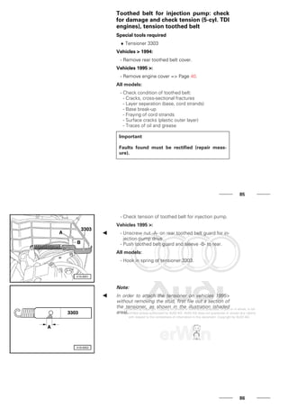Toothed belt for injection pump: check
for damage and check tension (5-cyl. TDI
engines), tension toothed belt
Special tools required
♦ Tensioner 3303
Vehicles > 1994:
- Remove rear toothed belt cover.
Vehicles 1995 >:
- Remove engine cover => Page 40.
All models:
- Check condition of toothed belt:
- Cracks, cross-sectional fractures
- Layer separation (base, cord strands)
- Base break-up
- Fraying of cord strands
- Surface cracks (plastic outer layer)
- Traces of oil and grease
Important
Faults found must be rectified (repair meas-
ure).
85
- Check tension of toothed belt for injection pump.
Vehicles 1995 >:
- Unscrew nut -A- on rear toothed belt guard for in-
jection pump drive.
- Push toothed belt guard and sleeve -B- to rear.
All models:
- Hook in spring of tensioner 3303.
Note:
In order to attach the tensioner on vehicles 1995>
without removing the stud, first file out a section of
the tensioner, as shown in the illustration (shaded
area).
86
 