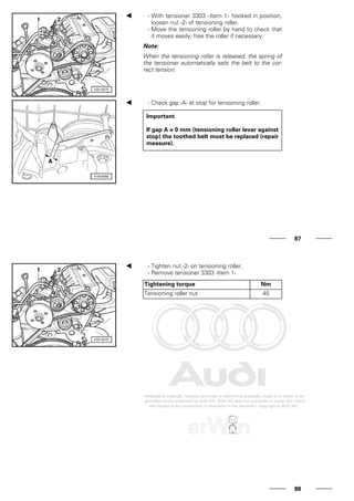 - With tensioner 3303 -Item 1- hooked in position,
loosen nut -2- of tensioning roller.
- Move the tensioning roller by hand to check that
it moves easily; free the roller if necessary.
Note:
When the tensioning roller is released, the spring of
the tensioner automatically sets the belt to the cor-
rect tension.
- Check gap -A- at stop for tensioning roller.
Important
If gap A = 0 mm (tensioning roller lever against
stop) the toothed belt must be replaced (repair
measure).
87
- Tighten nut -2- on tensioning roller.
- Remove tensioner 3303 -Item 1-
Tightening torque Nm
Tensioning roller nut 45
88
 