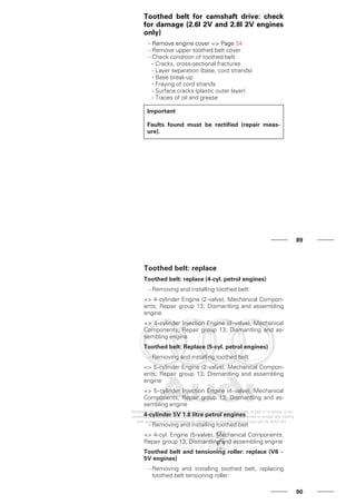 Toothed belt for camshaft drive: check
for damage (2.6l 2V and 2.8l 2V engines
only)
- Remove engine cover => Page 34
- Remove upper toothed belt cover.
- Check condition of toothed belt:
- Cracks, cross-sectional fractures
- Layer separation (base, cord strands)
- Base break-up
- Fraying of cord strands
- Surface cracks (plastic outer layer)
- Traces of oil and grease
Important
Faults found must be rectified (repair meas-
ure).
89
Toothed belt: replace
Toothed belt: replace (4-cyl. petrol engines)
- Removing and installing toothed belt:
=> 4-cylinder Engine (2-valve), Mechanical Compon-
ents; Repair group 13; Dismantling and assembling
engine
=> 4-cylinder Injection Engine (4-valve), Mechanical
Components; Repair group 13; Dismantling and as-
sembling engine
Toothed belt: Replace (5-cyl. petrol engines)
- Removing and installing toothed belt:
=> 5-cylinder Engine (2-valve), Mechanical Compon-
ents; Repair group 13; Dismantling and assembling
engine
=> 5-cylinder Injection Engine (4-valve), Mechanical
Components; Repair group 13; Dismantling and as-
sembling engine
4-cylinder 5V 1.8 litre petrol engines
- Removing and installing toothed belt
=> 4-cyl. Engine (5-valve), Mechanical Components;
Repair group 13; Dismantling and assembling engine
Toothed belt and tensioning roller: replace (V6 -
5V engines)
- Removing and installing toothed belt, replacing
toothed belt tensioning roller:
90
 