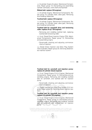 => 6-cylinder Engine (5-valve), Mechanical Compon-
ents; Repair group 13; Dismantling and assembling
cylinder crankcase, crank shaft and flywheel
Ribbed belt: replace (V8 engines)
=> 8-cylinder Engine, Mechanical Components; Re-
pair group 15; Cylinder head, valve gear; Removing
and installing ribbed belt
Toothed belt: replace (V8 engines)
=> 8-cylinder Engine, Mechanical Components; Re-
pair group 15; Cylinder head, valve gear; Removing
and installing toothed belt
Toothed belt for camshaft drive and tensioning
roller: replace (4-cyl. TDI engines)
- Removing and installing toothed belt, replacing
toothed belt tensioning roller:
=> 4-cyl. Diesel Direct Injection Engine (TDI), Mech-
anical Components; Repair group 13; Dismantling
and assembling engine
- Dynamically checking and adjusting commence-
ment of injection:
=> Diesel Direct Injection and Glow Plug System
(TDI 4-cylinder); Repair group 23; Servicing diesel dir-
ect injection system
91
Toothed belt for camshaft and injection pump:
replace (5-cylinder diesel engines)
=> 5-cyl. Diesel Engine (2.4 ltr Engine), Mechanical
Components; Repair group 13; Dismantling and as-
sembling engine; Removing and installing toothed
belt for camshaft, and toothed belt for injection
pump
- Dynamically checking and adjusting commence-
ment of injection.
=> Diesel Injection and Glow Plug System (2.4 l en-
gine); Repair group 23; Servicing diesel injection sys-
tem
Toothed belt for camshaft and injection pump:
replace: (5-cylinder TDI engines)
=> 5-cyl. Diesel Engine (2.5 ltr Engine), Mechanical
Components; Repair group 13; Dismantling and as-
sembling engine; Removing and installing toothed
belt for camshaft, and toothed belt for injection
pump
92
 