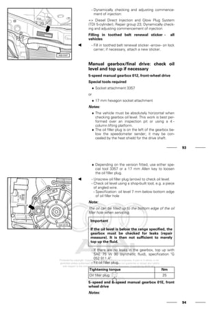 - Dynamically checking and adjusting commence-
ment of injection:
=> Diesel Direct Injection and Glow Plug System
(TDI 5-cylinder); Repair group 23; Dynamically check-
ing and adjusting commencement of injection
Filling in toothed belt renewal sticker - all
vehicles
- Fill in toothed belt renewal sticker -arrow- on lock
carrier; if necessary, attach a new sticker.
Manual gearbox/final drive: check oil
level and top up if necessary
5-speed manual gearbox 012, front-wheel drive
Special tools required
♦ Socket attachment 3357
or
♦ 17 mm hexagon socket attachment
Notes:
♦ The vehicle must be absolutely horizontal when
checking gearbox oil level. This work is best per-
formed over an inspection pit or using a 4 -
column lifting platform.
♦ The oil filler plug is on the left of the gearbox be-
low the speedometer sender; it may be con-
cealed by the heat shield for the drive shaft.
93
♦ Depending on the version fitted, use either spe-
cial tool 3357 or a 17 mm Allen key to loosen
the oil filler plug.
- Unscrew oil filler plug (arrow) to check oil level.
- Check oil level using a shop-built tool, e.g. a piece
of angled wire.
- Specification: oil level 7 mm below bottom edge
of oil filler hole
Note:
The oil can be filled up to the bottom edge of the oil
filler hole when servicing.
Important
If the oil level is below the range specified, the
gearbox must be checked for leaks (repair
measure). It is then not sufficient to merely
top up the fluid.
- If there are no leaks in the gearbox, top up with
SAE 75 W 90 (synthetic fluid), specification "G
052 911 A".
- Fit oil filler plug.
Tightening torque Nm
Oil filler plug 25
5-speed and 6-speed manual gearbox 01E, front
wheel drive
Notes:
94
 