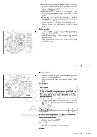 ♦ The vehicle must be absolutely horizontal when
checking gearbox oil level. This work is best per-
formed over an inspection pit or using a 4 -
column lifting platform.
♦ The prescribed oil level is to be adhered to ex-
actly; the gearbox reacts very sensitively to over-
filling.
♦ There are two different procedures for checking
the gearbox oil level according to the type of fi-
nal drive cover fitted.
Older version: oil filler hole behind flange shaft.
Newer version: oil filler hole in front of flange
shaft.
Older version:
- Remove oil filler plug -A- (behind flange shaft) to
check gearbox oil level.
- Check oil level using a shop-built tool, e.g. a piece
of angled wire.
- Specification: oil level 6 mm below bottom edge
of oil filler hole
95
Newer version:
- Remove oil filler plug -B- (in front of flange shaft)
to check gearbox oil level.
- Specification: oil level up to lower edge of filler
hole
All models:
Important
If the oil level is below the range specified, the
gearbox must be checked for leaks (repair
measure). It is then not sufficient to merely
top up the fluid.
- If there are no leaks in the gearbox, top up with
SAE 75 W 90 (synthetic fluid), specification "G
052 911 A".
- Fit oil filler plug.
Tightening torque Nm
Oil filler plug 40
5-speed manual gearbox 01A, four-wheel drive
Special tools required
♦ Socket attachment 3357
or
♦ 17 mm hexagon socket attachment
Notes:
96
 