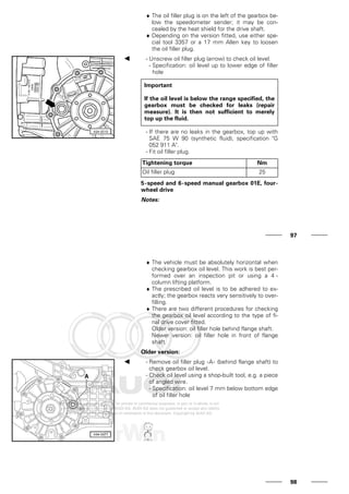 ♦ The oil filler plug is on the left of the gearbox be-
low the speedometer sender; it may be con-
cealed by the heat shield for the drive shaft.
♦ Depending on the version fitted, use either spe-
cial tool 3357 or a 17 mm Allen key to loosen
the oil filler plug.
- Unscrew oil filler plug (arrow) to check oil level.
- Specification: oil level up to lower edge of filler
hole
Important
If the oil level is below the range specified, the
gearbox must be checked for leaks (repair
measure). It is then not sufficient to merely
top up the fluid.
- If there are no leaks in the gearbox, top up with
SAE 75 W 90 (synthetic fluid), specification "G
052 911 A".
- Fit oil filler plug.
Tightening torque Nm
Oil filler plug 25
5-speed and 6-speed manual gearbox 01E, four-
wheel drive
Notes:
97
♦ The vehicle must be absolutely horizontal when
checking gearbox oil level. This work is best per-
formed over an inspection pit or using a 4 -
column lifting platform.
♦ The prescribed oil level is to be adhered to ex-
actly; the gearbox reacts very sensitively to over-
filling.
♦ There are two different procedures for checking
the gearbox oil level according to the type of fi-
nal drive cover fitted.
Older version: oil filler hole behind flange shaft.
Newer version: oil filler hole in front of flange
shaft.
Older version:
- Remove oil filler plug -A- (behind flange shaft) to
check gearbox oil level.
- Check oil level using a shop-built tool, e.g. a piece
of angled wire.
- Specification: oil level 7 mm below bottom edge
of oil filler hole
98
 