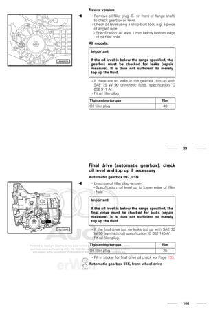 Newer version:
- Remove oil filler plug -B- (in front of flange shaft)
to check gearbox oil level.
- Check oil level using a shop-built tool, e.g. a piece
of angled wire.
- Specification: oil level 1 mm below bottom edge
of oil filler hole
All models:
Important
If the oil level is below the range specified, the
gearbox must be checked for leaks (repair
measure). It is then not sufficient to merely
top up the fluid.
- If there are no leaks in the gearbox, top up with
SAE 75 W 90 (synthetic fluid), specification "G
052 911 A".
- Fit oil filler plug.
Tightening torque Nm
Oil filler plug 40
99
Final drive (automatic gearbox): check
oil level and top up if necessary
Automatic gearbox 097, 01N
- Unscrew oil filler plug -arrow-.
- Specification: oil level up to lower edge of filler
hole
Important
If the oil level is below the range specified, the
final drive must be checked for leaks (repair
measure). It is then not sufficient to merely
top up the fluid.
- If the final drive has no leaks top up with SAE 75
W 90 (synthetic oil) specification "G 052 145 A".
- Fit oil filler plug.
Tightening torque Nm
Oil filler plug 25
- Fill in sticker for final drive oil check => Page 103.
Automatic gearbox 01K, front wheel drive
100
 