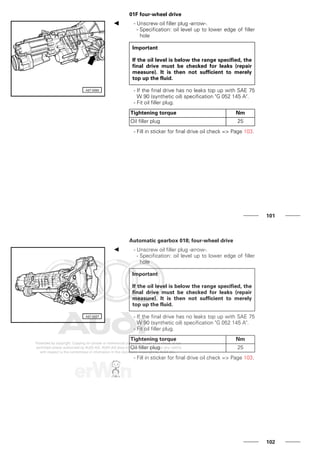 01F four-wheel drive
- Unscrew oil filler plug -arrow-.
- Specification: oil level up to lower edge of filler
hole
Important
If the oil level is below the range specified, the
final drive must be checked for leaks (repair
measure). It is then not sufficient to merely
top up the fluid.
- If the final drive has no leaks top up with SAE 75
W 90 (synthetic oil) specification "G 052 145 A".
- Fit oil filler plug.
Tightening torque Nm
Oil filler plug 25
- Fill in sticker for final drive oil check => Page 103.
101
Automatic gearbox 018; four-wheel drive
- Unscrew oil filler plug -arrow-.
- Specification: oil level up to lower edge of filler
hole
Important
If the oil level is below the range specified, the
final drive must be checked for leaks (repair
measure). It is then not sufficient to merely
top up the fluid.
- If the final drive has no leaks top up with SAE 75
W 90 (synthetic oil) specification "G 052 145 A".
- Fit oil filler plug.
Tightening torque Nm
Oil filler plug 25
- Fill in sticker for final drive oil check => Page 103.
102
 