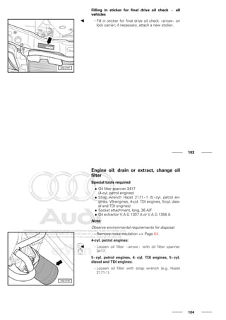 Filling in sticker for final drive oil check - all
vehicles
- Fill in sticker for final drive oil check -arrow- on
lock carrier; if necessary, attach a new sticker.
103
Engine oil: drain or extract, change oil
filter
Special tools required
♦ Oil filter spanner 3417
(4-cyl. petrol engines)
♦ Strap wrench Hazet 2171 - 1 (5 - cyl. petrol en-
gines, V6-engines, 4-cyl. TDI engines, 5-cyl. dies-
el and TDI engines)
♦ Socket attachment, long, 36 A/F
♦ Oil extractor V.A.G 1307 A or V.A.G 1358 A
Note:
Observe environmental requirements for disposal.
- Remove noise insulation => Page 64.
4-cyl. petrol engines:
- Loosen oil filter - arrow - with oil filter spanner
3417.
5 - cyl. petrol engines, 4 - cyl. TDI engines, 5 - cyl.
diesel and TDI engines:
- Loosen oil filter with strap wrench (e.g. Hazet
2171-1).
104
 