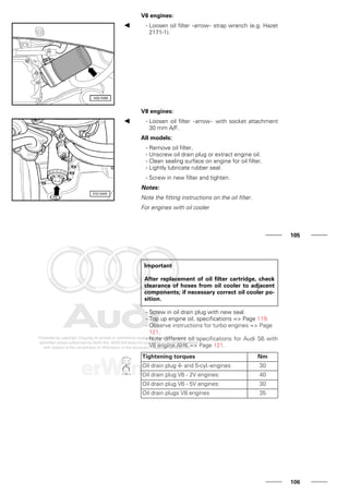 V6 engines:
- Loosen oil filter -arrow- strap wrench (e.g. Hazet
2171-1).
V8 engines:
- Loosen oil filter -arrow- with socket attachment
30 mm A/F.
All models:
- Remove oil filter.
- Unscrew oil drain plug or extract engine oil.
- Clean sealing surface on engine for oil filter.
- Lightly lubricate rubber seal.
- Screw in new filter and tighten.
Notes:
Note the fitting instructions on the oil filter.
For engines with oil cooler
105
Important
After replacement of oil filter cartridge, check
clearance of hoses from oil cooler to adjacent
components; if necessary correct oil cooler po-
sition.
- Screw in oil drain plug with new seal.
- Top up engine oil, specifications => Page 119.
- Observe instructions for turbo engines => Page
121.
- Note different oil specifications for Audi S6 with
V8 engine AHK => Page 121.
Tightening torques Nm
Oil drain plug 4- and 5-cyl.-engines 30
Oil drain plug V6 - 2V engines: 40
Oil drain plug V6 - 5V engines: 30
Oil drain plugs V8 engines 35
106
 