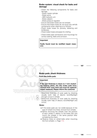 Brake system: visual check for leaks and
damage
- Check the following components for leaks and
damage:
- Brake master cylinder
- Brake servo
- ABS hydraulic unit
- Brake calipers
- Brake pressure regulator
- Ensure that brake hoses are not twisted.
- Ensure that brake hoses do not touch any vehicle
components when steering is on full lock.
- Check brake hoses for porosity, blistering and
brittleness.
- Check brake hoses and pipes for chafing.
- Check brake pipe connections and mountings for
correct seating, leaks and corrosion.
Important
Faults found must be rectified (repair meas-
ure).
107
Brake pads: check thickness
Front disc brake pads:
Important
If the pad thickness is down to 7 mm (includ-
ing backing plate), the disc brake pads have
reached their wear limit and must be replaced
(repair measure). Please inform the customer.
- Determine thickness of outer pads by checking
visually (with help of electric torch/flashlight
through cut-out in wheel).
- Determine thickness of inner pads by checking
visually (with help of electric torch/flashlight and
mirror).
Notes:
♦ If the brake pads are not visible because of the
type of wheel rims fitted, remove front wheels.
♦ Before removing the wheels mark the position
of each wheel in relation to the brake disc and
mount the wheels in the same position after
completing the check.
♦ Observe notes on wheel bolts when mounting
the front wheels => Page 115.
108
 