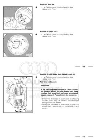 Audi 100, Audi A6:
- a -Pad thickness including backing plate
- Wear limit: 7 mm
Audi S4 (5 cyl.) > 1993:
- a -Pad thickness including backing plate
- Wear limit: 7 mm
109
Audi S4 (5 cyl.) 1994>, Audi S4 (V8), Audi S6:
- a -Pad thickness including backing plate
- Wear limit: 7 mm
Rear disc brake pads:
Important
If the pad thickness is down to 7 mm (includ-
ing backing plate), the disc brake pads have
reached their wear limit and must be replaced
(repair measure). Please inform the customer.
- Determine thickness of outer pads by checking
visually (with help of electric torch/flashlight
through cut-out in wheel).
- Determine thickness of inner pads by checking
visually (with help of electric torch/flashlight and
mirror).
110
 