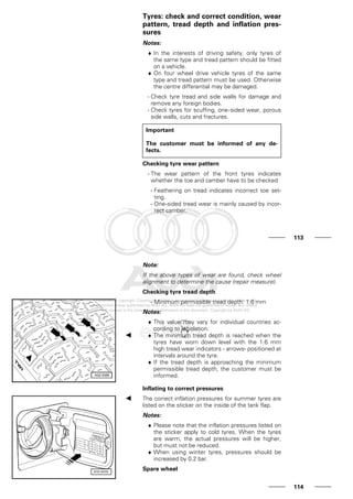 Tyres: check and correct condition, wear
pattern, tread depth and inflation pres-
sures
Notes:
♦ In the interests of driving safety, only tyres of
the same type and tread pattern should be fitted
on a vehicle.
♦ On four wheel drive vehicle tyres of the same
type and tread pattern must be used. Otherwise
the centre differential may be damaged.
- Check tyre tread and side walls for damage and
remove any foreign bodies.
- Check tyres for scuffing, one-sided wear, porous
side walls, cuts and fractures.
Important
The customer must be informed of any de-
fects.
Checking tyre wear pattern
- The wear pattern of the front tyres indicates
whether the toe and camber have to be checked
- Feathering on tread indicates incorrect toe set-
ting.
- One-sided tread wear is mainly caused by incor-
rect camber.
113
Note:
If the above types of wear are found, check wheel
alignment to determine the cause (repair measure).
Checking tyre tread depth
- Minimum permissible tread depth: 1.6 mm
Notes:
♦ This value may vary for individual countries ac-
cording to legislation.
♦ The minimum tread depth is reached when the
tyres have worn down level with the 1.6 mm
high tread wear indicators - arrows- positioned at
intervals around the tyre.
♦ If the tread depth is approaching the minimum
permissible tread depth, the customer must be
informed.
Inflating to correct pressures
The correct inflation pressures for summer tyres are
listed on the sticker on the inside of the tank flap.
Notes:
♦ Please note that the inflation pressures listed on
the sticker apply to cold tyres. When the tyres
are warm, the actual pressures will be higher,
but must not be reduced.
♦ When using winter tyres, pressures should be
increased by 0.2 bar.
Spare wheel
114
 