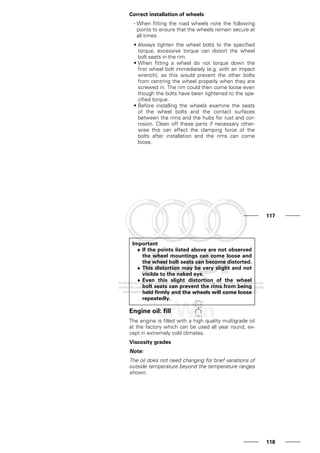 Correct installation of wheels
- When fitting the road wheels note the following
points to ensure that the wheels remain secure at
all times.
• Always tighten the wheel bolts to the specified
torque, excessive torque can distort the wheel
bolt seats in the rim.
• When fitting a wheel do not torque down the
first wheel bolt immediately (e.g. with an impact
wrench), as this would prevent the other bolts
from centring the wheel properly when they are
screwed in. The rim could then come loose even
though the bolts have been tightened to the spe-
cified torque.
• Before installing the wheels examine the seats
of the wheel bolts and the contact surfaces
between the rims and the hubs for rust and cor-
rosion. Clean off these parts if necessary other-
wise this can affect the clamping force of the
bolts after installation and the rims can come
loose.
117
Important
♦ If the points listed above are not observed
the wheel mountings can come loose and
the wheel bolt seats can become distorted.
♦ This distortion may be very slight and not
visible to the naked eye.
♦ Even this slight distortion of the wheel
bolt seats can prevent the rims from being
held firmly and the wheels will come loose
repeatedly.
Engine oil: fill
The engine is filled with a high quality multigrade oil
at the factory which can be used all year round, ex-
cept in extremely cold climates.
Viscosity grades
Note:
The oil does not need changing for brief variations of
outside temperature beyond the temperature ranges
shown.
118
 