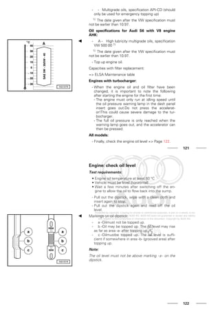 - - Multigrade oils, specification API-CD (should
only be used for emergency topping up)
1) The date given after the VW specification must
not be earlier than 10.97.
Oil specifications for Audi S6 with V8 engine
AHK:
- A - High lubricity multigrade oils, specification
VW 500 00 1)
1) The date given after the VW specification must
not be earlier than 10.97.
- Top up engine oil.
Capacities with filter replacement:
=> ELSA Maintenance table
Engines with turbocharger:
- When the engine oil and oil filter have been
changed, it is important to note the following
after starting the engine for the first time:
- The engine must only run at idling speed until
the oil pressure warning lamp in the dash panel
insert goes out.Do not press the accelerat-
or!This could cause severe damage to the tur-
bocharger.
- The full oil pressure is only reached when the
warning lamp goes out, and the accelerator can
then be pressed.
All models:
- Finally, check the engine oil level => Page 122.
121
Engine: check oil level
Test requirements:
• Engine oil temperature at least 60 °C
• Vehicle must be level (horizontal)
• Wait a few minutes after switching off the en-
gine to allow the oil to flow back into the sump.
- Pull out the dipstick, wipe with a clean cloth and
insert again to stop.
- Pull out the dipstick again and read off the oil
level.
Markings on oil dipstick:
- a -Oilmust not be topped up.
- b -Oil may be topped up. The oil level may rise
as far as area -a- after topping up.
- c -Oilmustbe topped up. The oil level is suffi-
cient if somewhere in area -b- (grooved area) after
topping up.
Note:
The oil level must not be above marking -a- on the
dipstick.
122
 