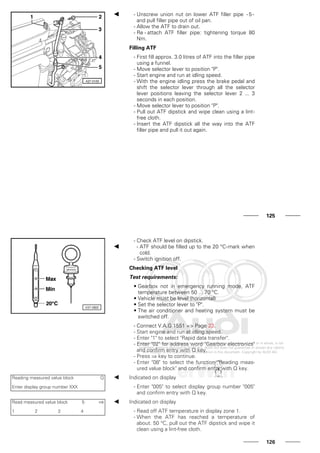 - Unscrew union nut on lower ATF filler pipe -5-
and pull filler pipe out of oil pan.
- Allow the ATF to drain out.
- Re - attach ATF filler pipe: tightening torque 80
Nm.
Filling ATF
- First fill approx. 3.0 litres of ATF into the filler pipe
using a funnel.
- Move selector lever to position "P".
- Start engine and run at idling speed.
- With the engine idling press the brake pedal and
shift the selector lever through all the selector
lever positions leaving the selector lever 2 ... 3
seconds in each position.
- Move selector lever to position "P".
- Pull out ATF dipstick and wipe clean using a lint-
free cloth.
- Insert the ATF dipstick all the way into the ATF
filler pipe and pull it out again.
125
- Check ATF level on dipstick.
- ATF should be filled up to the 20 °C-mark when
cold.
- Switch ignition off.
Checking ATF level
Test requirements:
• Gearbox not in emergency running mode, ATF
temperature between 50 ... 70 °C.
• Vehicle must be level (horizontal)
• Set the selector lever to "P".
• The air conditioner and heating system must be
switched off.
- Connect V.A.G 1551 => Page 23.
- Start engine and run at idling speed.
- Enter "1" to select "Rapid data transfer".
- Enter "02" for address word "Gearbox electronics"
and confirm entry with Q key.
- Press ⇒ key to continue.
- Enter "08" to select the function "Reading meas-
ured value block" and confirm entry with Q key.
Reading measured value block Q
Enter display group number XXX
Indicated on display
- Enter "005" to select display group number "005"
and confirm entry with Q key.
Read measured value block 5 ⇒
1 2 3 4
Indicated on display
- Read off ATF temperature in display zone 1.
- When the ATF has reached a temperature of
about. 50 °C, pull out the ATF dipstick and wipe it
clean using a lint-free cloth.
126
 