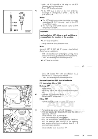 - Insert the ATF dipstick all the way into the ATF
filler pipe and pull it out again.
- Check ATF level on dipstick.
• If the ATF level is between the min. and max.
markings at a temperature of 50 ... 70 °C, the
ATF level is OK.
Notes:
♦ The ATF level must not be checked at temperat-
ures above 70 °C. If necessary wait for the ATF
to cool down again.
♦ The markings on the ATF dipstick are for an ATF
temperature of 60°C.
Important
An insufficient ATF filling as well as filling to
excess affects the function of the gearbox.
• If ATF level is too low:
- Fill up with ATF using a clean funnel.
Note:
Use only ATF "G 052 162 A." (colour: clear/yellow).
Do not use any additives!
- With vehicle stationary and engine running, move
selector lever through all selector lever positions.
- Check ATF level again at test temperature.
• If ATF level is too high:
127
- Draw off excess ATF with oil extractor V.A.G
1358 A and oil suction probe 1358/A 1.
- Check ATF level again at test temperature.
Automatic gearbox 01K, front wheel drive
01F four-wheel drive > 1994
Draining ATF
- Raise vehicle.
- Place drip tray V.A.G 1306 underneath the gear-
box.
- Unscrew ATF drain plug -arrow 1-.
- Allow the ATF to drain out.
Filling ATF
- Fit ATF drain plug with new seal and screw in.
- Pull sealing cap -arrow- off ATF filler pipe.
- First put approx. 2.7 litres of ATF into the filler
pipe using a funnel.
- Move selector lever to position "P".
- Start engine and run at idling speed.
- With the engine idling press the brake pedal and
shift the selector lever through all the selector
lever positions leaving the selector lever 2 ... 3
seconds in each position.
- Move selector lever to position "P".
128
 