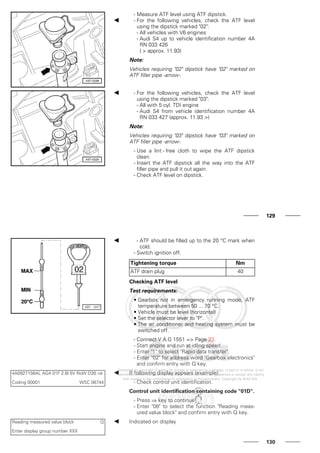- Measure ATF level using ATF dipstick.
- For the following vehicles, check the ATF level
using the dipstick marked "02":
- All vehicles with V6 engines
- Audi S4 up to vehicle identification number 4A
RN 033 426
( > approx. 11.93)
Note:
Vehicles requiring "02" dipstick have "02" marked on
ATF filler pipe -arrow-.
- For the following vehicles, check the ATF level
using the dipstick marked "03":
- All with 5 cyl. TDI engine
- Audi S4 from vehicle identification number 4A
RN 033 427 (approx. 11.93 >)
Note:
Vehicles requiring "03" dipstick have "03" marked on
ATF filler pipe -arrow-.
- Use a lint - free cloth to wipe the ATF dipstick
clean.
- Insert the ATF dipstick all the way into the ATF
filler pipe and pull it out again.
- Check ATF level on dipstick.
129
- ATF should be filled up to the 20 °C mark when
cold.
- Switch ignition off.
Tightening torque Nm
ATF drain plug 40
Checking ATF level
Test requirements:
• Gearbox not in emergency running mode, ATF
temperature between 50 ... 70 °C.
• Vehicle must be level (horizontal)
• Set the selector lever to "P".
• The air conditioner and heating system must be
switched off.
- Connect V.A.G 1551 => Page 23.
- Start engine and run at idling speed.
- Enter "1" to select "Rapid data transfer".
- Enter "02" for address word "Gearbox electronics"
and confirm entry with Q key.
4A0927156AL AG4 01F 2.8l 5V RoW D26 ⇒
Coding 00001 WSC 06744
If following display appears (example):
- Check control unit identification.
Control unit identification containing code "01D".
- Press ⇒ key to continue.
- Enter "08" to select the function "Reading meas-
ured value block" and confirm entry with Q key.
Reading measured value block Q
Enter display group number XXX
Indicated on display
130
 