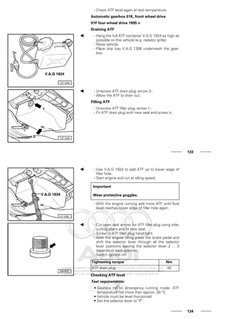 - Check ATF level again at test temperature.
Automatic gearbox 01K, front wheel drive
01F four-wheel drive 1995 >
Draining ATF
- Hang the full ATF container V.A.G 1924 as high as
possible on the vehicle (e.g. radiator grille).
- Raise vehicle.
- Place drip tray V.A.G 1306 underneath the gear-
box.
- Unscrew ATF drain plug -arrow 2-.
- Allow the ATF to drain out.
Filling ATF
- Unscrew ATF filler plug -arrow 1-.
- Fit ATF drain plug with new seal and screw in.
133
- Use V.A.G 1924 to add ATF up to lower edge of
filler hole.
- Start engine and run at idling speed.
Important
Wear protective goggles.
- With the engine running add more ATF until fluid
level reaches lower edge of filler hole again.
- Cut open seal -arrow- for ATF filler plug using side-
cutting pliers and fit new seal.
- Screw in ATF filler plug hand-tight.
- With the engine idling press the brake pedal and
shift the selector lever through all the selector
lever positions leaving the selector lever 2 ... 3
seconds in each position.
- Switch ignition off.
Tightening torque Nm
ATF drain plug 40
Checking ATF level
Test requirements:
• Gearbox not in emergency running mode; ATF
temperature not more than approx. 30 °C
• Vehicle must be level (horizontal)
• Set the selector lever to "P".
134
 