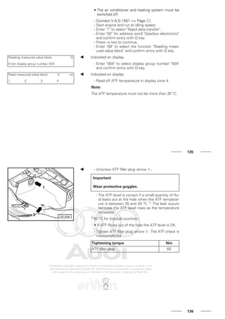 • The air conditioner and heating system must be
switched off.
- Connect V.A.G 1551 => Page 23.
- Start engine and run at idling speed.
- Enter "1" to select "Rapid data transfer".
- Enter "02" for address word "Gearbox electronics"
and confirm entry with Q key.
- Press ⇒ key to continue.
- Enter "08" to select the function "Reading meas-
ured value block" and confirm entry with Q key.
Reading measured value block Q
Enter display group number XXX
Indicated on display
- Enter "004" to select display group number "004"
and confirm entry with Q key.
Read measured value block 4 ⇒
1 2 3 4
Indicated on display
- Read off ATF temperature in display zone 4.
Note:
The ATF temperature must not be more than 30 °C.
135
- Unscrew ATF filler plug -arrow 1-.
Important
Wear protective goggles.
- The ATF level is correct if a small quantity of flu-
id leaks out at the hole when the ATF temperat-
ure is between 35 and 40 °C 1) .The leak occurs
because the ATF level rises as the temperature
increases.
1)50 °C for tropical countries
• If ATF flows out of the hole the ATF level is OK.
- Tighten ATF filler plug -arrow 1-. The ATF check is
nowcompleted.
Tightening torque Nm
ATF filler plug 60
136
 