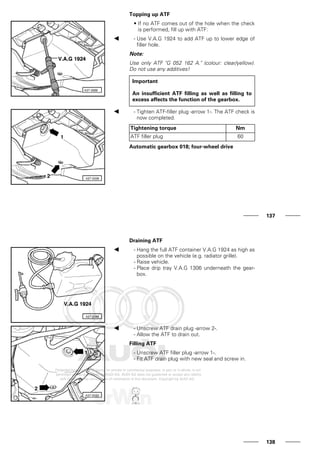 Topping up ATF
• If no ATF comes out of the hole when the check
is performed, fill up with ATF:
- Use V.A.G 1924 to add ATF up to lower edge of
filler hole.
Note:
Use only ATF "G 052 162 A." (colour: clear/yellow).
Do not use any additives!
Important
An insufficient ATF filling as well as filling to
excess affects the function of the gearbox.
- Tighten ATF-filler plug -arrow 1-. The ATF check is
now completed.
Tightening torque Nm
ATF filler plug 60
Automatic gearbox 018; four-wheel drive
137
Draining ATF
- Hang the full ATF container V.A.G 1924 as high as
possible on the vehicle (e.g. radiator grille).
- Raise vehicle.
- Place drip tray V.A.G 1306 underneath the gear-
box.
- Unscrew ATF drain plug -arrow 2-.
- Allow the ATF to drain out.
Filling ATF
- Unscrew ATF filler plug -arrow 1-.
- Fit ATF drain plug with new seal and screw in.
138
 