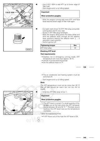 - Use V.A.G 1924 to add ATF up to lower edge of
filler hole.
- Start engine and run at idling speed.
Important
Wear protective goggles.
- With the engine running add more ATF until fluid
level reaches lower edge of filler hole again.
- Cut open seal -arrow- for ATF filler plug using side-
cutting pliers and fit new seal.
- Screw in ATF filler plug hand-tight.
- With the engine idling press the brake pedal and
shift the selector lever through all the selector
lever positions leaving the selector lever 2 ... 3
seconds in each position.
- Switch ignition off.
Tightening torque Nm
ATF drain plug 40
Checking ATF level
Test requirements:
• Gearbox not in emergency running mode; ATF
temperature not more than approx. 30 °C
• Vehicle must be level (horizontal)
• Set the selector lever to "P".
139
• The air conditioner and heating system must be
switched off.
- Start engine and run at idling speed.
Note:
The ATF temperature must not be more than 30 °C
(the oil pan should be warm but not too hot to
touch).
- Unscrew ATF filler plug -arrow 1-.
Important
Wear protective goggles.
- The ATF level is correct if a small quantity of flu-
id leaks out at the hole when the ATF temperat-
ure is between 35 and 40 °C 1) .The leak occurs
because the ATF level rises as the temperature
increases.
1)50°C for tropical countries
• If ATF flows out of the hole the ATF level is OK.
140
 