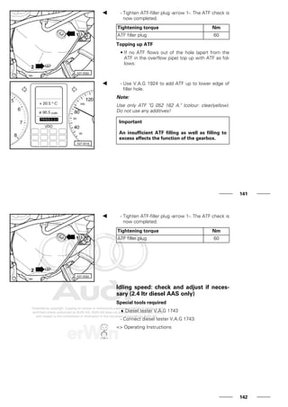 - Tighten ATF-filler plug -arrow 1-. The ATF check is
now completed.
Tightening torque Nm
ATF filler plug 60
Topping up ATF
• If no ATF flows out of the hole (apart from the
ATF in the overflow pipe) top up with ATF as fol-
lows:
- Use V.A.G 1924 to add ATF up to lower edge of
filler hole.
Note:
Use only ATF "G 052 162 A." (colour: clear/yellow).
Do not use any additives!
Important
An insufficient ATF filling as well as filling to
excess affects the function of the gearbox.
141
- Tighten ATF-filler plug -arrow 1-. The ATF check is
now completed.
Tightening torque Nm
ATF filler plug 60
Idling speed: check and adjust if neces-
sary (2.4 ltr diesel AAS only)
Special tools required
♦ Diesel tester V.A.G 1743
- Connect diesel tester V.A.G 1743:
=> Operating Instructions
142
 